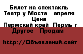 Билет на спектакль. Театр у Моста 7 апреля 15:00 › Цена ­ 100 - Пермский край, Пермь г. Другое » Продам   